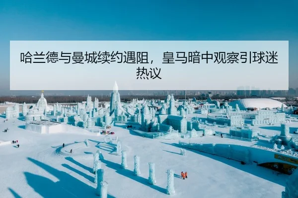 哈兰德与曼城续约遇阻，皇马暗中观察引球迷热议