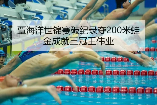 覃海洋世锦赛破纪录夺200米蛙金成就三冠王伟业